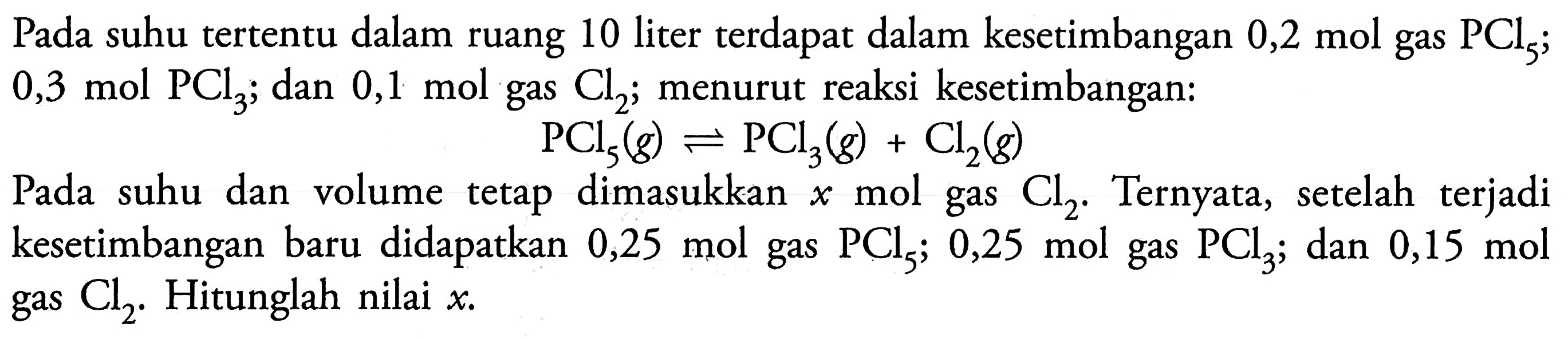 Pada suhu tertentu dalam ruang 10 liter terdapat dalam kesetimbangan 0,2 mol gas PCl5; 0,3 mol PCl3; dan 0,1 mol gas Cl2; menurut reaksi kesetimbangan: PCl5 (g) <=> PCl3 (g) + Cl2 (g) Pada suhu dan volume tetap dimasukkan x mol gas Cl2. Ternyata, setelah terjadi kesetimbangan baru didapatkan 0,25 mol gas PCl5; 0,25 mol gas PCl3; dan 0,15 mol gas Cl2. Hitunglah nilai x.