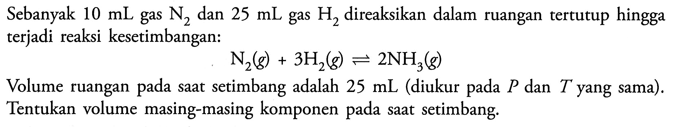 Sebanyak 10 mL gas N2 dan 25 mL gas H2 direaksikan dalam ruangan tertutup hingga terjadi reaksi kesetimbangan: 
N2 (g) + 3 H2 (g) <=> 2 NH3 (g) 
Volume ruangan pada saat setimbang adalah 25 mL (diukur pada P dan T yang sama). Tentukan volume masing-masing komponen pada saat setimbang. 