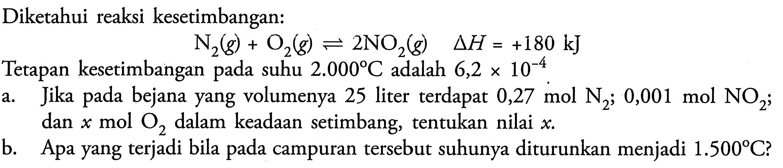 Diketahui reaksi kesetimbangan:

N2(g)+O2(g) <--> 2 NO2(g)  segitiga H=+180 kJ

Tetapan kesetimbangan pada suhu  2.000 C  adalah  6,2 x 10^-4 .
a. Jika pada bejana yang volumenya 25 liter terdapat  0,27 mol N2 ; 0,001 mol NO2 ; dan  x  mol  O2  dalam keadaan setimbang, tentukan nilai  x .
b. Apa yang terjadi bila pada campuran tersebut suhunya diturunkan menjadi  1.500 C  ?