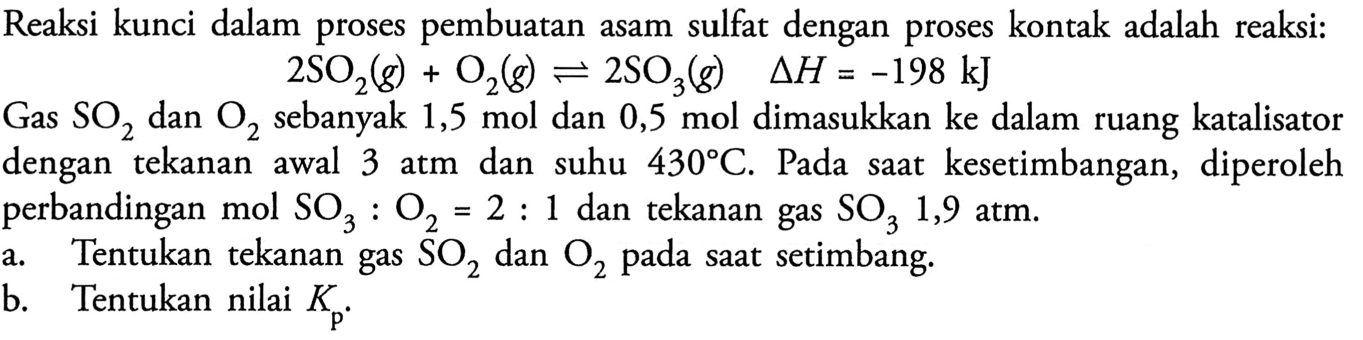 Reaksi kunci dalam proses pembuatan asam sulfat dengan proses kontak adalah reaksi:  2 SO2(g)+O2(g) <--> 2 SO3(g)  segitiga H=-198 kJ 
Gas  SO2  dan  O2  sebanyak  1,5 mol  dan  0,5 mol  dimasukkan ke dalam ruang katalisator dengan tekanan awal 3 atm dan suhu  430 C . Pada saat kesetimbangan, diperoleh perbandingan mol  SO3: O2=2: 1  dan tekanan gas  SO3 1,9  atm.
a. Tentukan tekanan gas  SO2  dan  O2  pada saat setimbang.
b. Tentukan nilai  Kp .