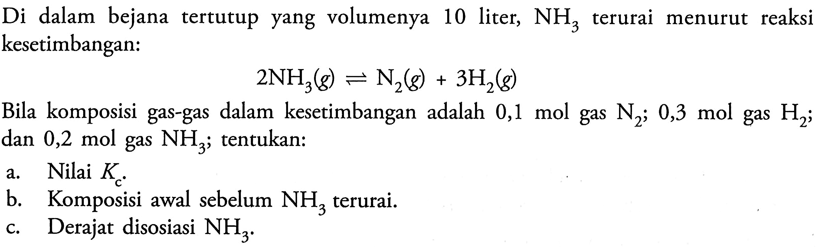 Di dalam   bejana tertutup yang volumenya 10 liter, NH3 terurai menurut reaksi kesetimbangan: 
 2 NH3 (g) <=> N2 (g) + 3 H2 (g) Bila komposisi gas-gas dalam kesetimbangan adalah 0,1 mol gas N2; 0,3 mol gas H2; dan 0,2 mol gas NH3; tentukan: a. Nilai Kc. b. Komposisi awal sebelum NH3 terurai. c Derajat disosiasi NH3.