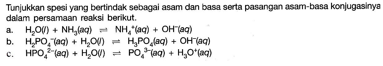 Tunjukkan spesi yang bertindak sebagai asam dan basa serta pasangan asam-basa konjugasinya dalam persamaan reaksi berikut.a. H2O(l)+NH3(aq)<=> NH4^+(aq)+OH^-(aq) b. H2PO4^-(aq)+H2O(l) <=>H3PO4(aq)+OH^-(aq) c. HPO4^2-(aq)+H2O(l) <=> PO4^3-(aq)+H3O^+(aq) 
