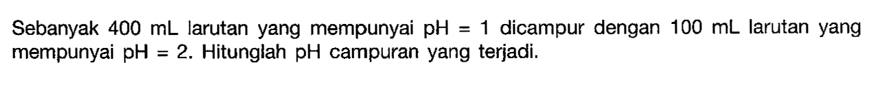 Sebanyak 400 mL larutan yang mempunyai pH=1 dicampur dengan 100 mL larutan yang mempunyai pH=2. Hitunglah pH campuran yang terjadi. 