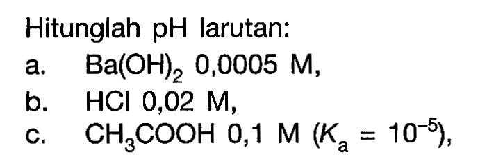 Hitunglah pH larutan:a. Ba(OH)2, 0,0005 M ,b. HCl 0,02 M ,c. CH3COOH 0,1 M(Ka=10^-5) ,
