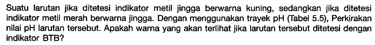 Suatu larutan jika ditetesi indikator metil jingga berwarna kuning, sedangkan jika ditetesi indikator metil merah berwarna jingga. Dengan menggunakan trayek pH (Tabel 5.5), Perkirakan nilai pH larutan tersebut. Apakah warna yang akan terlihat jika larutan tersebut ditetesi dengan indikator BTB?