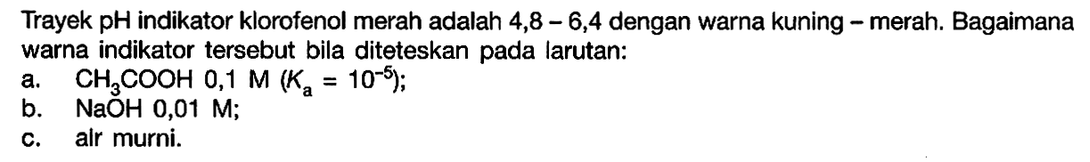 Trayek pH indikator klorofenol merah adalah 4,8-6,4  dengan warna kuning - merah. Bagaimana warna indikator tersebut bila diteteskan pada larutan:a.  CH3COOH 0,1 M(Ka=10^-5);b.  NaOH 0,01 M;c. alr murni.