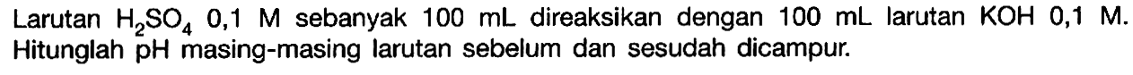 Larutan  H2SO4 0,1 M   sebanyak  100 mL   direaksikan dengan  100 mL   larutan  KOH 0,1 M  .   Hitunglah  pH  masing-masing larutan sebelum dan sesudah dicampur.