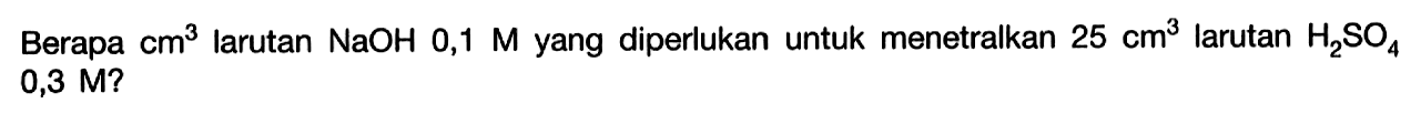 Berapa cm^3 larutan NaOH 0,1 M yang diperlukan untuk menetralkan 25 cm^3 larutan H2 SO4 0,3 M ? 