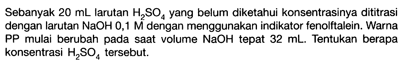 Sebanyak  20 mL  larutan  H2SO4  yang belum diketahui konsentrasinya dititrasi dengan larutan  NaOH 0,1 M  dengan menggunakan indikator fenolftalein. Warna PP mulai berubah pada saat volume  NaOH  tepat  32 mL . Tentukan berapa konsentrasi  H2SO4  tersebut.