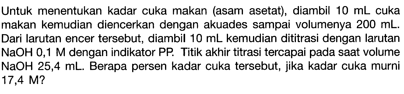 Untuk menentukan kadar cuka makan (asam asetat), diambil 10 mL cuka makan kemudian diencerkan dengan akuades sampai volumenya 200 mL. Dari larutan encer tersebut, diambil 10 mL kemudian dititrasi dengan larutan NaOH 0,1 M dengan indikator PP. Titik akhir titrasi tercapai pada saat volume NaOH 25,4 mL. Berapa persen kadar cuka tersebut, jika kadar cuka murni 17,4 M?
