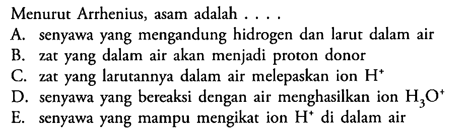 Menurut Arrhenius, asam adalah . . .A. senyawa yang mengandung hidrogen dan larut dalam airB. zat yang dalam air akan menjadi proton donorC. zat yang larutannya dalam air melepaskan ion H^+D. senyawa yang bereaksi dengan air menghasilkan ion H3O^+E. senyawa yang mampu mengikat ion H^+ di dalam air