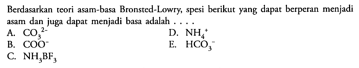 Berdasarkan teori asam-basa Bronsted-Lowry, spesi berikut yang dapat berperan menjadi asam dan juga dapat menjadi basa adalah.... A. CO3^2- B. COO^- C. NH3BF3 D. NH4^+ E. HCO3^-