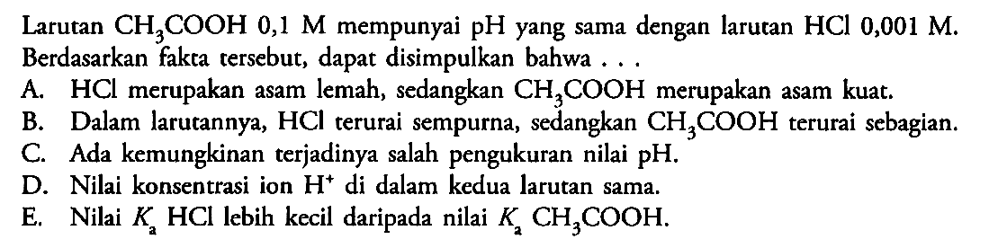 Larutan CH3COOH 0,1 M mempunyai pH yang sama dengan larutan HCl 0,001 M. Berdasarkan fakta tersebut, dapat disimpulkan bahwa ...A. HCl merupakan asam lemah, sedangkan CH3COOH merupakan asam kuat. B. Dalam larutannya, HCl terurai sempurna, sedangkan CH3COOH terurai sebagian. C. Ada kemungkinan terjadinya salah pengukuran nilai pH. D. Nilai konsentrasi ion H^+ di dalam kedua larutan sama. E. Nilai Ka HCl lebih kecil daripada nilai Ka CH3COOH. 