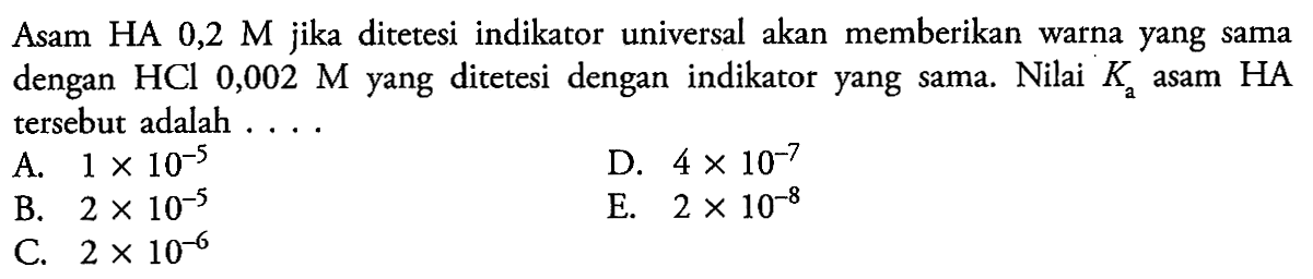 Asam HA 0,2 M jika ditetesi indikator universal akan memberikan warna yang sama dengan HCl 0,002 M yang ditetesi dengan indikator yang sama. Nilai Ka asam HA tersebut adalah ....