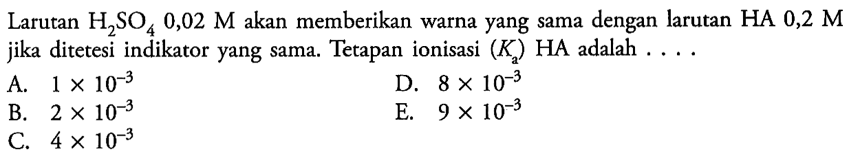 Larutan H2SO4 0,02 M akan memberikan warna yang sama dengan larutan  HA 0,2 M jika ditetesi indikator yang sama. Tetapan ionisasi (Ka) HA adalah  .... A. 1 x 10^(-3) B. 2 x 10^(-3) C. 4 x 10^(-3) D. 8 x 10^(-3) E. 9 x 10^(-3) 