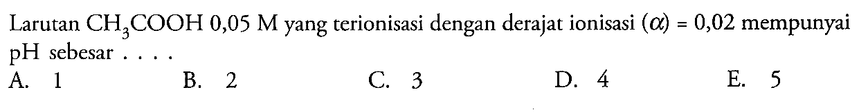 Larutan  CH3COOH 0,05 M yang terionisasi dengan derajat ionisasi  (alpha)=0,02 mempunyai pH sebesar ....