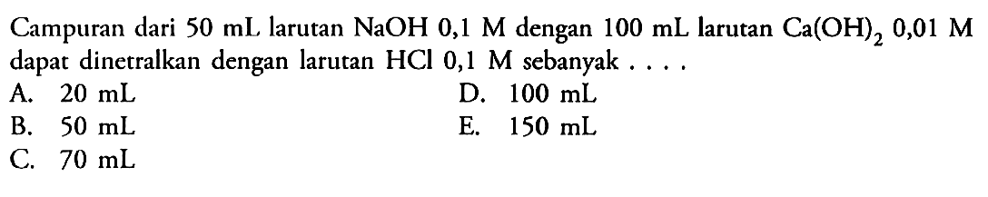 Campuran dari 50 mL larutan NaOH 0,1 M dengan 100 mL larutan Ca(OH)2 0,01 M dapat dinetralkan dengan larutan HCl 0,1 M sebanyak.... 