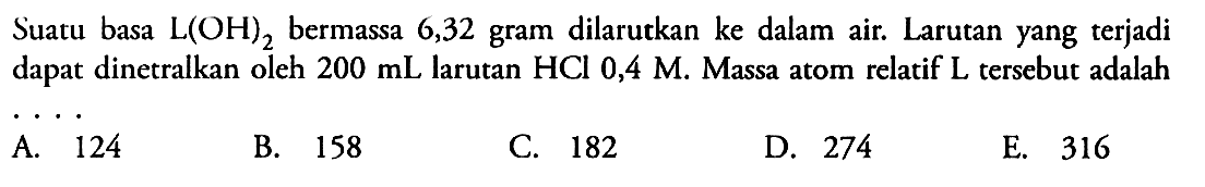 Suatu basa L(OH)2 bermassa 6,32 gram dilarutkan ke dalam air. Larutan yang terjadi dapat dinetralkan oleh 200 mL larutan HCl 0,4 M. Massa atom relatif L tersebut adalah ... 