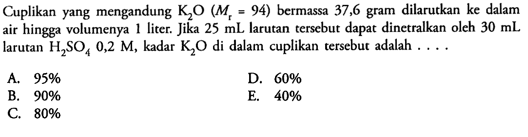 Cuplikan yang mengandung  K2O(Mr=94)  bermassa 37,6 gram dilarutkan  ke  dalam air hingga volumenya 1 liter. Jika  25 mL  larutan tersebut dapat dinetralkan oleh  30 mL  larutan  H2SO4 0,2 M , kadar  K2O  di dalam cuplikan tersebut adalah  ... . 