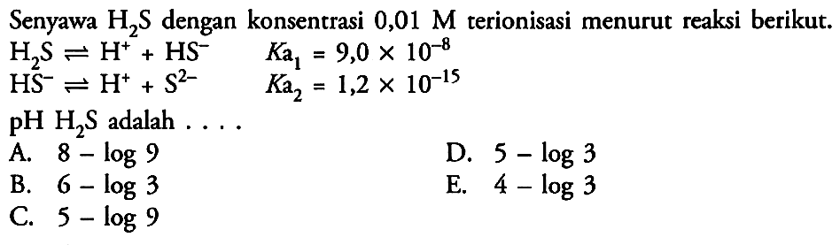 Senyawa H2S dengan konsentrasi 0,01 M  terionisasi menurut reaksi berikut. H2S <=> H^+ + HS^-  Ka1=9,0 x 10^-8 HS^- <=> H^+ + S^2- Ka2=1,2 x 10^-15 pH H2S adalah.... 