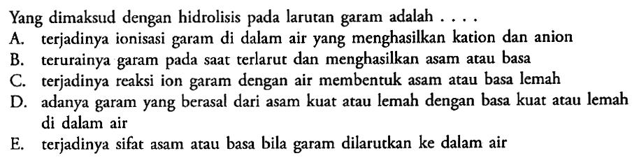 Yang dimaksud dengan hidrolisis pada larutan garam adalah ... A. terjadinya ionisasi garam di dalam air yang menghasilkan kation dan anion B. terurainya garam pada saat terlarut dan menghasilkan asam atau basa C. terjadinya reaksi ion garam dengan air membentuk asam atau basa lemah D. adanya garam yang berasal dari asam kuat atau lemah dengan basa kuat atau lemah di dalam air E. terjadinya sifat asam atau basa bila garam dilarutkan ke dalam air