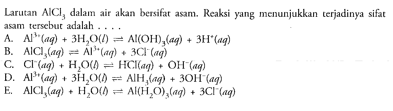 Larutan AlCl3 dalam air akan bersifat asam. Reaksi yang menunjukkan   terjadinya sifat asam tersebut adalah  
A. Al^(3+) (aq) + 3 H2O (l) <=> AI(OH)3 (aq) + 3 H^+(aq) 
B. AICI3 (aq) <=> Al^(3+) (aq) + 3 Cl^-(aq) 
C. Cl^-(aq) + H2O (l) <=> HCl^- (aq) + OH^-(aq) 
D. Al^(3+) (aq) + 3 H2O(l) <=> AlH3 (aq) + 3 OH^-(aq) 
E. AICI3 (aq) + H2O (l) <=> Al(H2O)3 (aq) + 3 Cl^-(aq) 