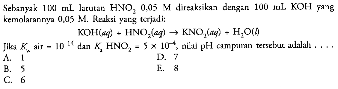 Sebanyak 100 mL larutan HNO2 0,05 M direaksikan dengan 100 mL KOH yang kemolarannya 0,05 M. Reaksi yang terjadi: KOH(aq) + HNO2(aq) -> KNO2(aq) + H2O(l) Jika Kw air =10^(-14) dan Ka HNO2=5 x 10^(-4), nilai pH campuran tersebut adalah .... 