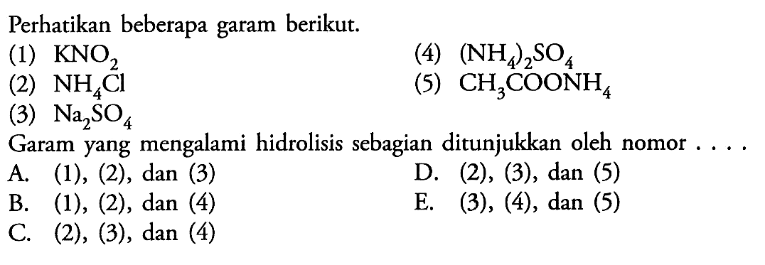 Perhatikan beberapa garam berikut: 
(1) KNO2 
(2) NH4CI 
(3) Na2SO4 
(4) (NH4)2SO4 
(5) CH3COONH4 
Garam yang mengalami hidrolisis sebagian ditunjukkan oleh nomor.... 
A. (1), (2), dan (3) 
B. (1), (2), dan (4) 
C. (2), (3), dan (4) 
D. (2), (3), dan (5) 
E. (3), (4), dan (5) 