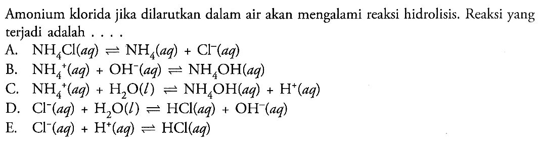 Amonium klorida jika dilarutkan dalam air akan mengalami reaksi hidrolisis. Reaksi yang terjadi adalah 
A. NH4Cl (aq) <=> NH4 (aq) + Cl^- (aq) 
B. NH4^+ (aq) + OH^- (aq) <=> NH4OH (aq) 
C. NH4^+ (aq) + H2O (l) <=> NH4OH (aq) + H^+ (aq) 
D. Cl^- (aq) + H2O (l) <=> HCl (aq) + OH^- (aq) 
E. Cl^- (aq) + H^+ (aq) <=> HCl (aq) 