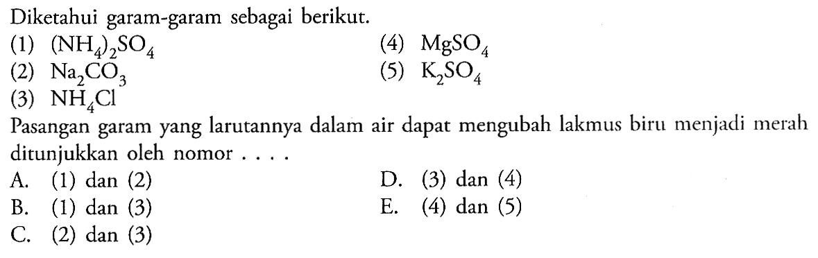 Diketahui garam-garam sebagai berikut. 
(1) (NH4)2SO4 
(4) MgSO4 
(2) Na2CO3 
(5) K2SO4 
(3) NH4Cl
Pasangan garam yang larutannya dalam air dapat mengubah lakmus biru menjadi merah ditunjukkan oleh nomor 
A. (1) dan (2) 
D. (3) dan (4)
B. (1) dan (3) 
E. (4) dan (5) 
C. (2) dan (3)