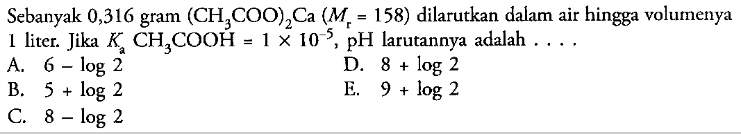 Sebanyak 0,316 gram (CH3COO)2Ca (Mr=158) dilarutkan dalam air hingga volumenya 1 liter. Jika Ka CH3COOH=1 x 10^(-5), pH larutannya adalah .... .