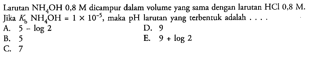 Larutan NH4OH 0,8 M dicampur dalam volume yang sama dengan larutan HCl 0,8 M. Jika Kb NH4OH = 1 x 10^(-5), maka pH larutan yang terbentuk adalah