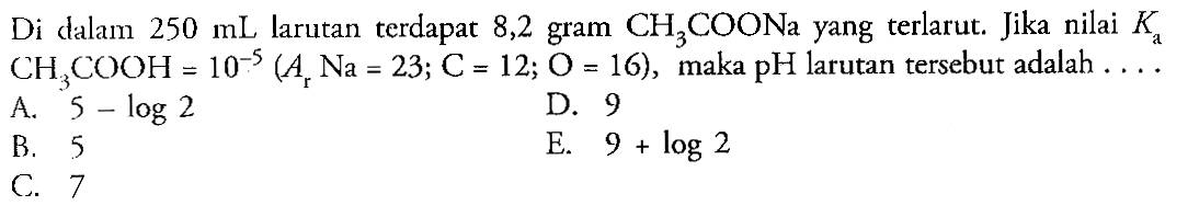 Di dalam 250 mL larutan terdapat 8,2 gram CH3COONa yang terlarut. Jika nilai Ka CH3COOH=10^(-5)(Ar Na=23 ; C=12 ; O=16), maka PH larutan tersebut adalah . . . . 