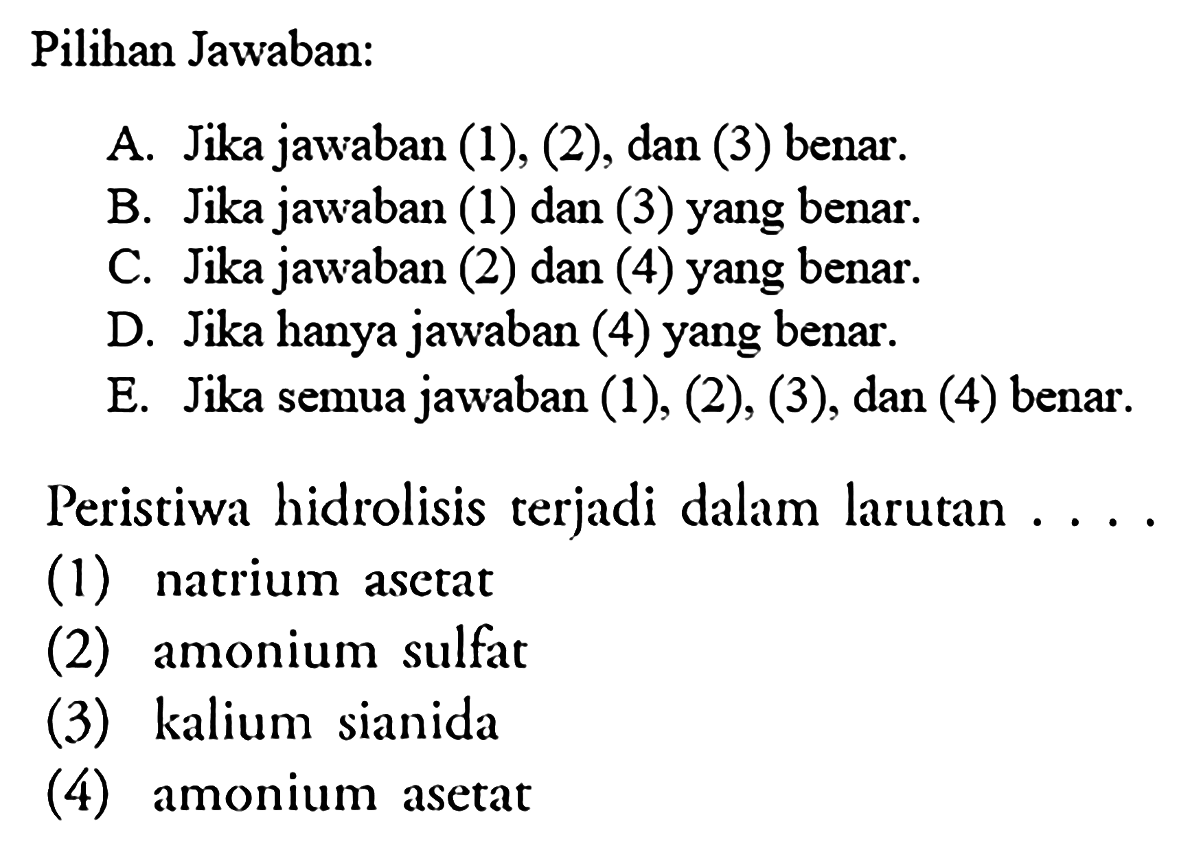 Pilihan Jawaban: 
A. Jika jawaban (1), (2), dan (3) benar. 
B. Jika jawaban (1) dan (3) yang benar. 
C. Jika jawaban (2) dan (4) yang benar. 
D. Jika hanya jawaban (4) yang benar. 
E. Jika semua jawaban (1), (2), (3), dan (4) benar. 
Peristiwa hidrolisis terjadi dalam larutan .... 
(1) natrium asetat 
(2) amonium sulfat 
(3) kalium sianida 
(4) amonium asetat 