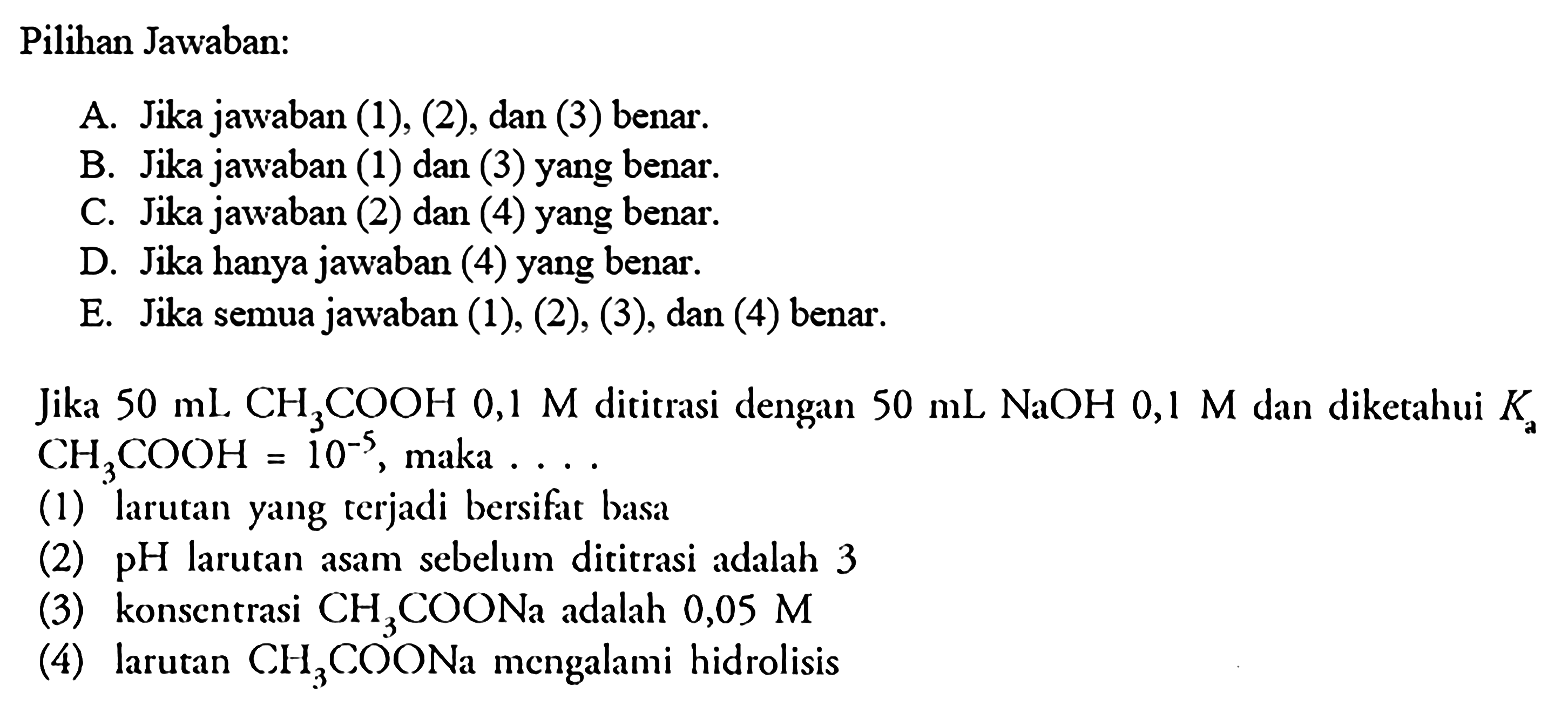 Pilihan Jawaban:Jika  50 mL CH3 COOH  0,1 M  dititrasi dengan  50 mL NaOH 0,1 M  dan diketahui  Ka   CH3 COOH=10^-5 , maka  ... . (1) larutan yang terjadi bersifat basa(2)  pH  larutan asam sebelum dititrasi adalah 3(3) konsentrasi  CH3COONa  adalah  0,05 M (4) larutan  CH3COONa  mengalami hidrolisis