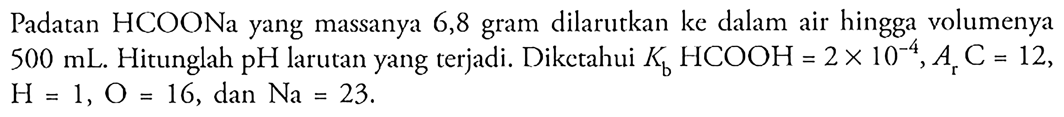 Padatan HCOONa yang massanya 6,8 gram dilarutkan ke dalam air hingga volumenya 500 mL. Hitunglah pH larutan yang terjadi. Diketahui Kb HCOOH=2 x 10^-4, Ar C=12, H=1, O=16, dan Na=23 .