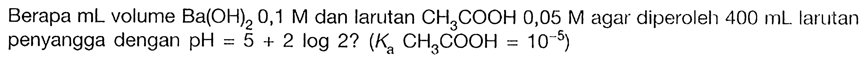 Berapa mL volume Ba(OH)2 0,1 M dan larutan CH3COOH 0,05 M agar diperoleh 400 mL larutan penyangga dengan pH = 5+2log2? (Ka CH3COOH = 10^(-5)) 