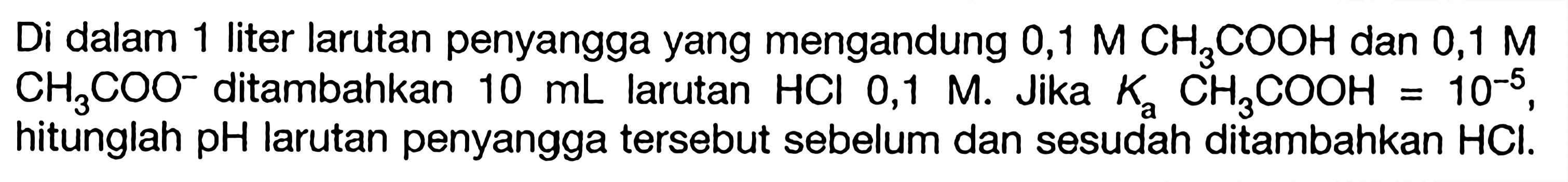 Di dalam 1 liter larutan penyangga yang mengandung  0,1 M CH3COOH  dan  0,1 M CH3COO^- ditambahkan  10 mL  larutan  HCl 0,1 M . Jika  Ka CH3COOH=10^-5 , hitunglah  pH  larutan penyangga tersebut sebelum dan sesudah ditambahkan  HCl .