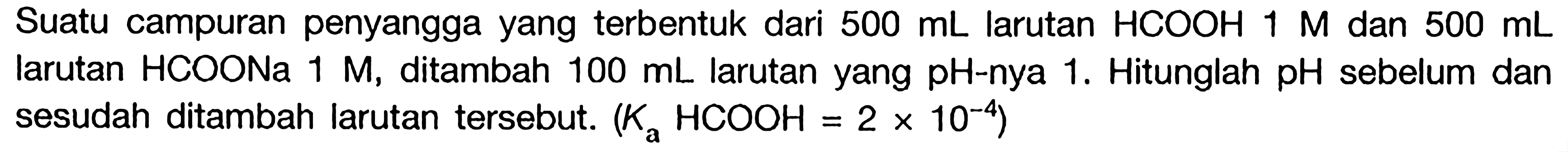 Suatu campuran penyangga yang terbentuk dari  500 mL  larutan  HCOOH 1 M  dan  500 mL  larutan HCOONa  1 M , ditambah  100 mL  larutan yang  pH -nya 1 . Hitunglah  pH  sebelum dan sesudah ditambah larutan tersebut.  (Ka HCOOH=2 x 10^-4) 