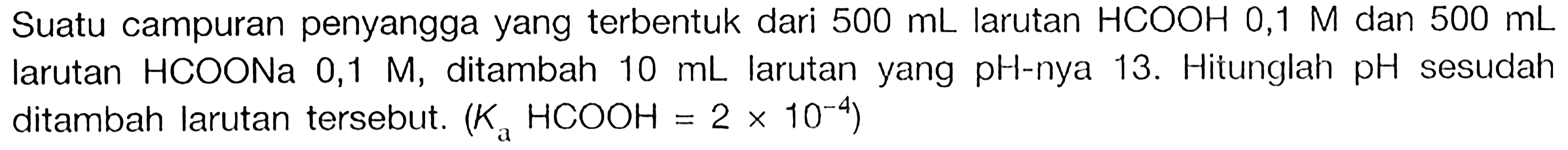 Suatu campuran penyangga yang terbentuk dari  500 mL  larutan  HCOOH 0,1 M  dan  500 mL  larutan HCOONa  0,1 M, ditambah  10 mL  larutan yang  pH-nya 13. Hitunglah  pH  sesudah ditambah larutan tersebut. (Ka HCOOH=2 x 10^(-4)) 