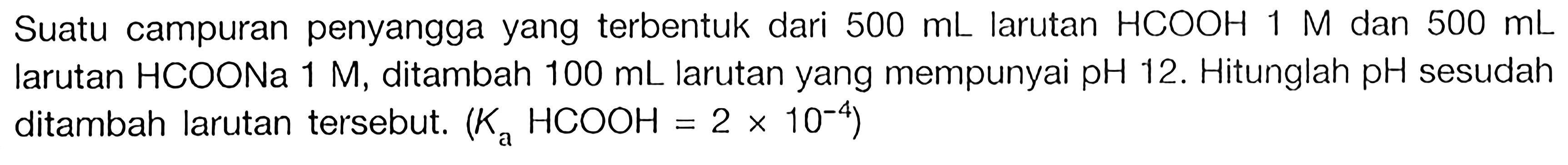 Suatu campuran penyangga yang terbentuk dari 500 mL larutan HCOOH 1 M dan 500 mL larutan HCOONa 1 M, ditambah 100 mL larutan yang mempunyai pH 12. Hitunglah pH sesudah ditambah larutan tersebut. (Ka HCOOH=2x10^(-4))