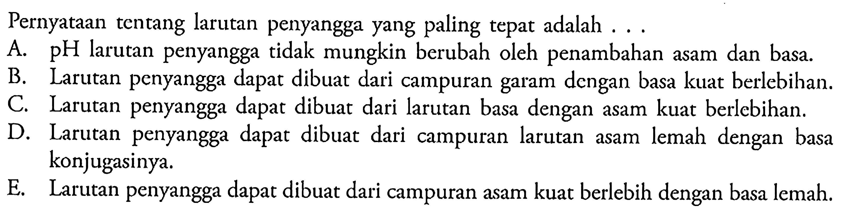 Pernyataan tentang larutan penyangga yang paling tepat adalah  ... A. pH larutan penyangga tidak mungkin berubah oleh penambahan asam dan basa.B. Larutan penyangga dapat dibuat dari campuran garam dengan basa kuat berlebihan.C. Larutan penyangga dapat dibuat dari larutan basa dengan asam kuat berlebihan.D. Larutan penyangga dapat dibuat dari campuran larutan asam lemah dengan basa konjugasinya.E. Larutan penyangga dapat dibuat dari campuran asam kuat berlebih dengan basa lemah.