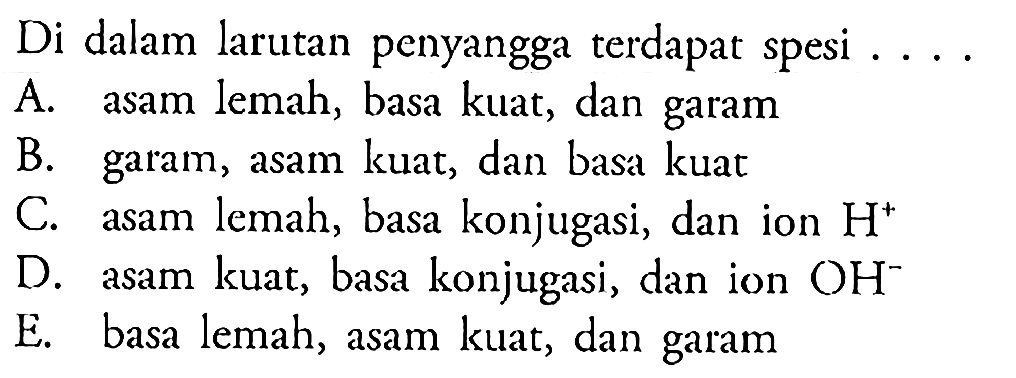 Di dalam larutan penyangga terdapat spesi ....A. asam lemah, basa kuat, dan garam B. garam, asam kuat, dan basa kuat C. asam lemah, basa konjugasi, dan ion H^+ D. asam kuat, basa konjugasi, dan ion OH^- E. basa lemah, asam kuat, dan garam