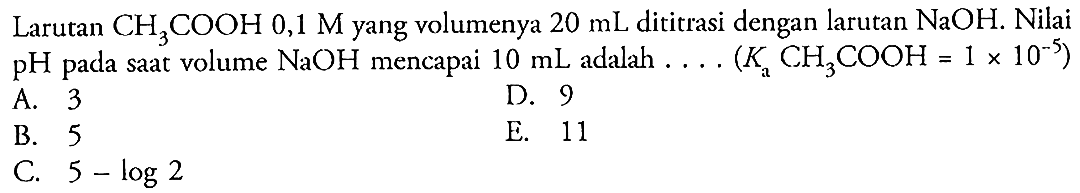 Larutan CH3COOH 0,1 M yang volumenya 20 mL dititrasi dengan larutan NaOH. Nilai pH pada saat volume NaOH mencapai 10 mL adalah ... (Ka CH3COOH = 1 x 10^(-5))