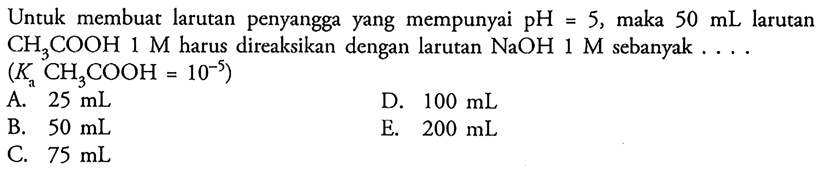 Untuk membuat larutan penyangga yang mempunyai pH=5, maka 50 mL larutan CH3COOH 1 M harus direaksikan dengan larutan NaOH 1 M sebanyak .... (Kn CH3COOH=10^-5)