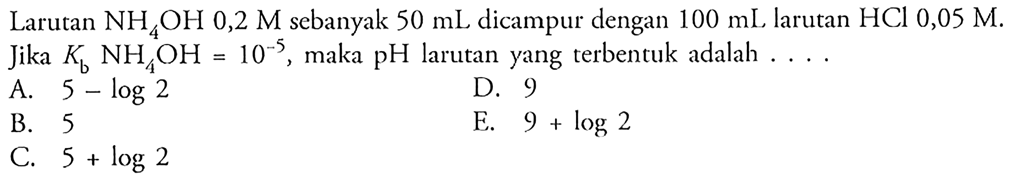 Larutan  NH4 OH 0,2 M  sebanyak  50 mL  dicampur dengan  100 mL  larutan  HCl 0,05 M . Jika  Kb NH4 OH=10^-5 , maka  pH  larutan yang terbentuk adalah  ... .