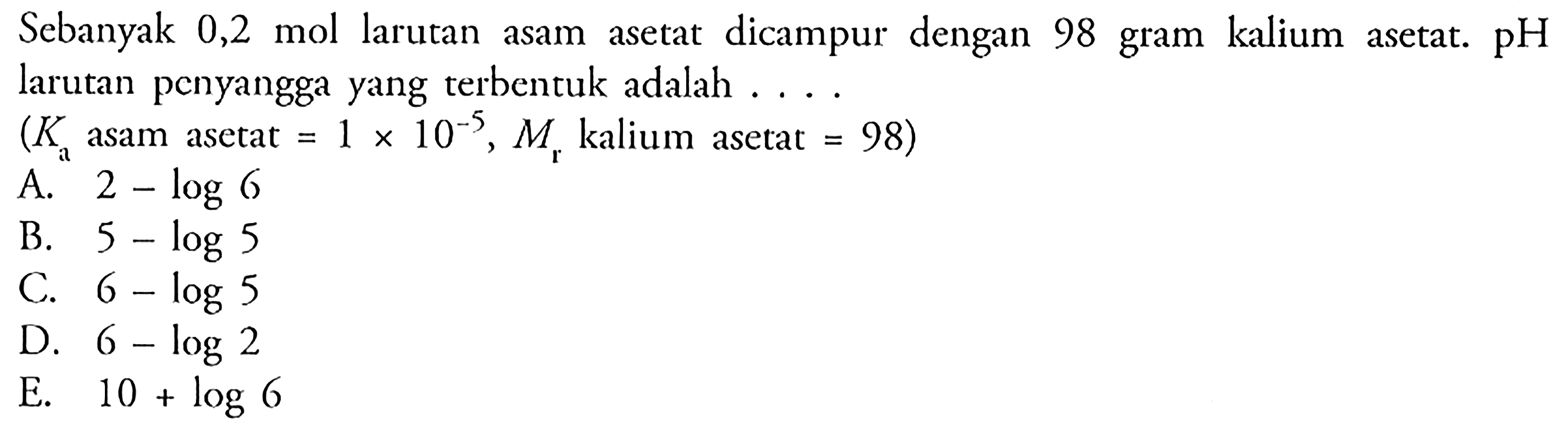 Sebanyak 0,2 mol larutan asam asetat dicampur dengan 98 gram kalium asetat. pH larutan penyangga yang terbentuk adalah .... (Ka asam asetat = 1x 10^(-5), Mr kalium asetat = 98)