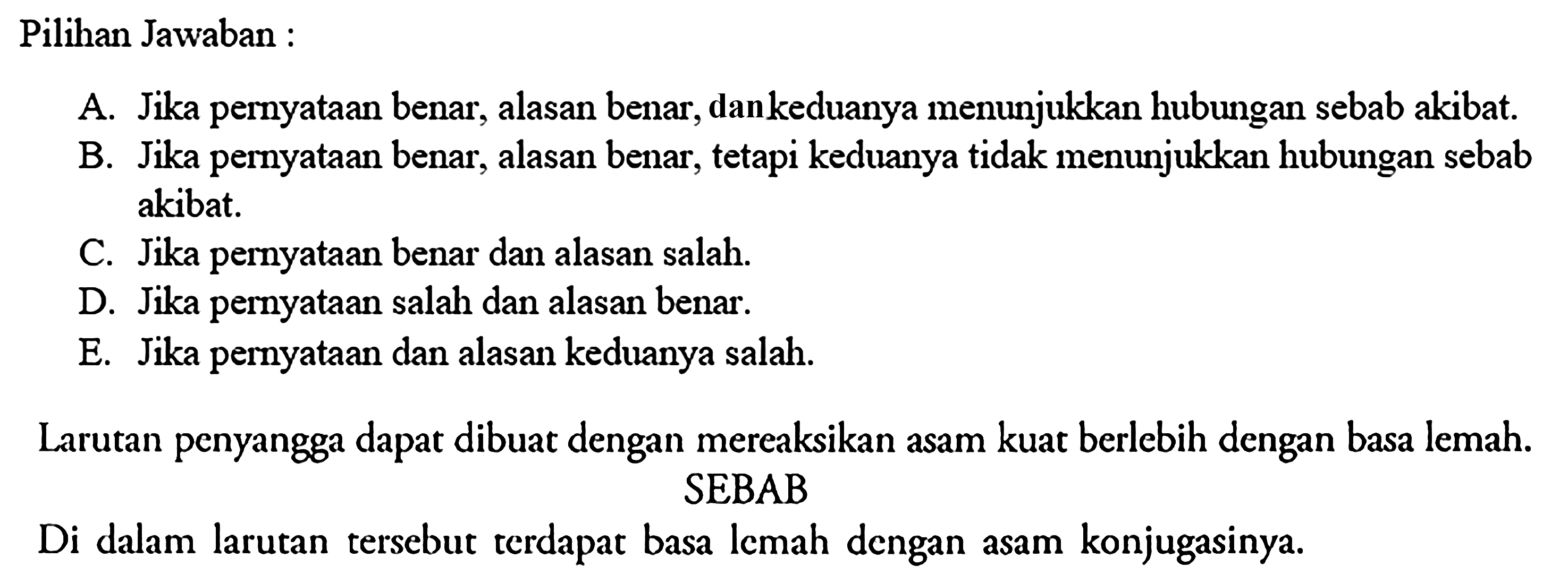 Pilihan Jawaban: A. Jika pernyataan benar, alasan benar, dankeduanya menunjukkan hubungan sebab akibat. B. Jika pernyataan benar, alasan benar, tetapi keduanya tidak menunjukkan hubungan seb ab akibat. C. Jika pernyataan benar dan alasan salah. D. Jika pernyataan salah dan alasan benar. E. Jika pernyataan dan alasan keduanya salah. Larutan penyangga dapat dibuat dengan mereaksikan asam kuat berlebih dengan basa lemah. SEBAB Di dalam larutan tersebut terdapat basa lemah dengan asam konjugasinya. 