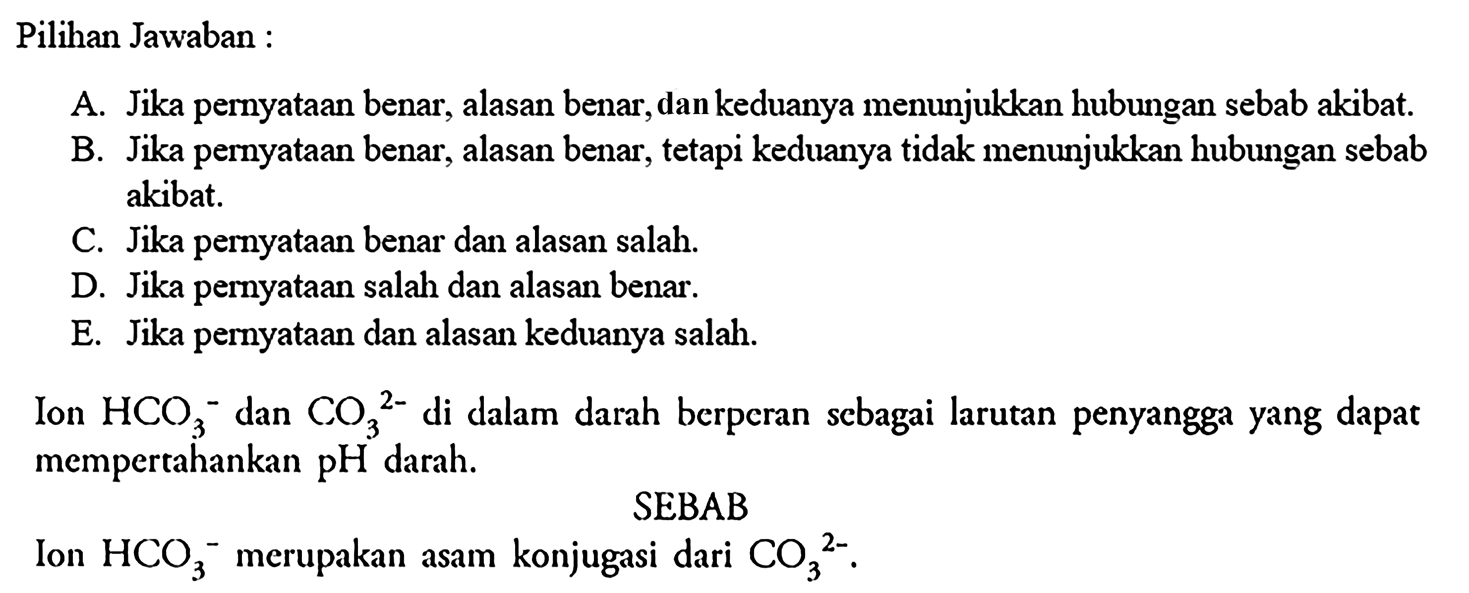 Pilihan Jawaban :A. Jika pernyataan benar, alasan benar, dan keduanya menunjukkan hubungan sebab akibat.B. Jika pernyataan benar, alasan benar, tetapi keduanya tidak menunjukkan hubungan sebab akibat.C. Jika pernyataan benar dan alasan salah.D. Jika pernyataan salah dan alasan benar.E. Jika pernyataan dan alasan keduanya salah.Ion  HCO3^- dan  CO3^2-  di dalam darah berperan scbagai larutan penyangga yang dapat mempertahankan pH darah.SEBABIon  HCO3/ ^- merupakan asam konjugasi dari  CO3/^2- .