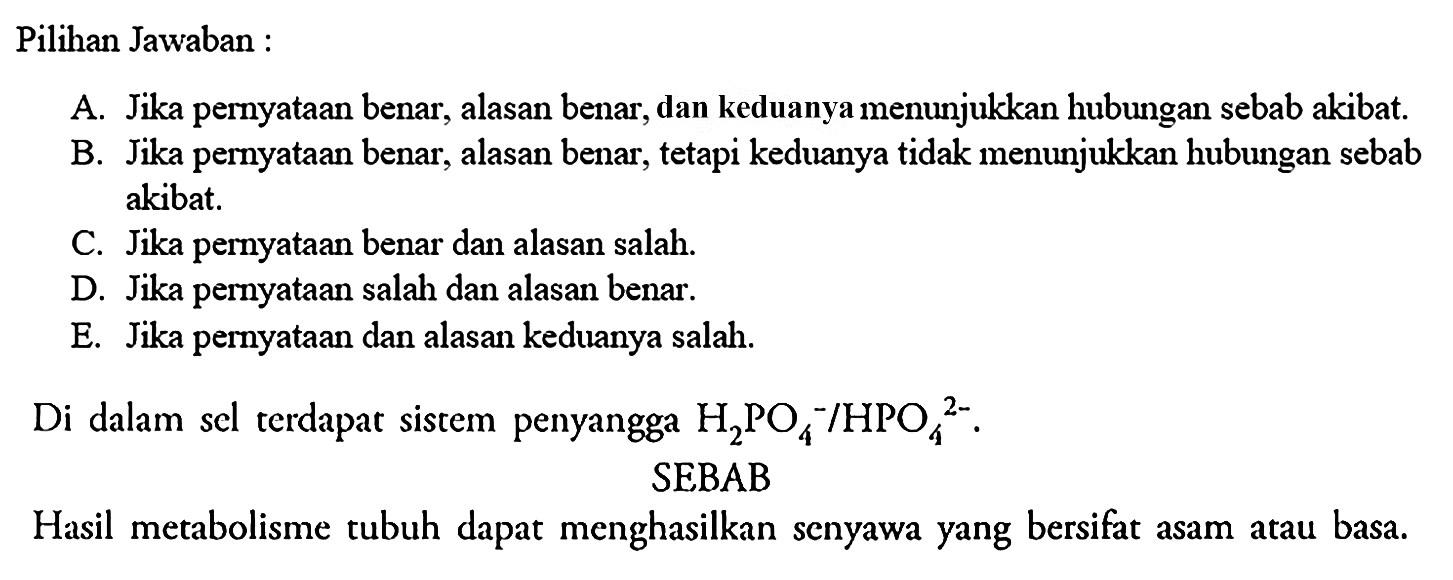 Pilihan Jawaban: A. Jika pernyataan benar, alasan benar, dan keduanya menunjukkan hubungan sebab akibat. B. Jika pernyataan benar, alasan benar, tetapi keduanya tidak menunjukkan hubungan sebab akibat. C. Jika pernyataan benar dan alasan salah. D. Jika pernyataan salah dan alasan benar. E. Jika pernyataan dan alasan keduanya salah. Di dalam scl terdapat sistem penyangga H2PO4^-/HPO4^(2-). SEBAB Hasil metabolisme tubuh dapat menghasilkan senyawa yang bersifat asam atau basa. 